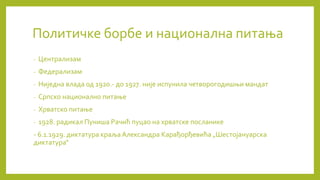 Политичке борбе и национална питања
- Централизам
- Федерализам
- Ниједна влада од 1920.- до 1927. није испунила четворогодишњи мандат
- Српско национално питање
- Хрватско питање
- 1928. радикал Пуниша Рачић пуцао на хрватске посланике
- 6.1.1929. диктатура краља Александра Карађорђевића „Шестојануарска
диктатура“
 