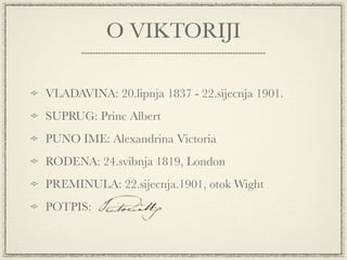 O VIKTORIJI

VLADAVINA: 20.lipnja 1837 - 22.sijecnja 1901.
SUPRUG: Princ Albert
PUNO IME: Alexandrina Victoria
RODENA: 24.svibnja 1819, London
PREMINULA: 22.sijecnja.1901, otok Wight
POTPIS:
 
