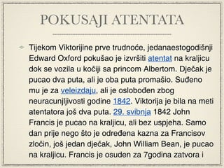 POKUSAJI ATENTATA
Tijekom Viktorijine prve trudnoće, jedanaestogodišnji
Edward Oxford pokušao je izvršiti atentat na kraljicu
dok se vozila u kočiji sa princom Albertom. Dječak je
pucao dva puta, ali je oba puta promašio. Suđeno
mu je za veleizdaju, ali je oslobođen zbog
neuracunjljivosti godine 1842. Viktorija je bila na meti
atentatora još dva puta. 29. svibnja 1842 John
Francis je pucao na kraljicu, ali bez uspjeha. Samo
dan prije nego što je određena kazna za Francisov
zločin, još jedan dječak, John William Bean, je pucao
na kraljicu. Francis je osuden za 7godina zatvora i
 