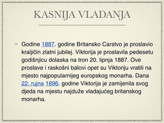 KASNIJA VLADANJA

Godine 1887. godine Britansko Carstvo je proslavio
kraljičin zlatni jubilej. Viktorija je proslavila pedesetu
godišnjicu dolaska na tron 20. lipnja 1887. Ove
proslave i raskošni balovi opet su Viktoriju vratili na
mjesto najpopularnijeg europskog monarha. Dana
22. rujna 1896. godine Viktorija je zamijenila svog
djeda na mjestu najduže vladajućeg britanskog
monarha.
 