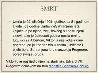 SMRT

    Umrla je 22. siječnja 1901. godine, sa 81 godinom
    života i 63 godine vladavineSahranjena je 2.
    veljače, a po njenoj želji, kovčeg su nosili njeni
    sinovi. Iako je četrdeset godina nosila crninu
    tugujući za Albertom, Viktorija nije voljela crne
    pogrebe, pa je London bio u znaku ljubičaste i
    bijele boje. Sahranjena je u mauzoleju Frogmore,
    pored svog supruga.

Viktoriju je naslijedio njen najstariji sin, Edvard VII.
Njegovim dolaskom na tron dinastija Sachsen-Coburg-
 