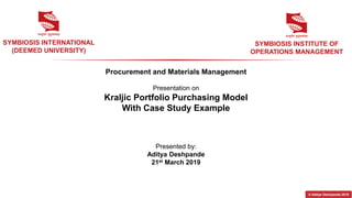 Procurement and Materials Management
Presentation on
Kraljic Portfolio Purchasing Model
With Case Study Example
SYMBIOSIS INTERNATIONAL
(DEEMED UNIVERSITY)
SYMBIOSIS INSTITUTE OF
OPERATIONS MANAGEMENT
Presented by:
Aditya Deshpande
21st March 2019
© Aditya Deshpande 2019
 