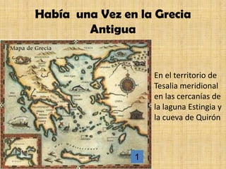 Había una Vez en la Grecia
        Antigua


                    En el territorio de
                    Tesalia meridional
                    en las cercanías de
                    la laguna Estingia y
                    la cueva de Quirón



                1
 