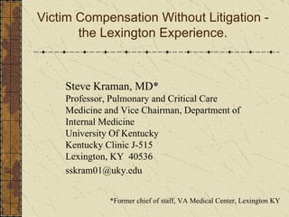 Victim Compensation Without Litigation - the Lexington Experience. *Former chief of staff, VA Medical Center, Lexington KY Steve Kraman, MD* Professor, Pulmonary and Critical Care  Medicine and Vice Chairman, Department of Internal Medicine University Of Kentucky Kentucky Clinic J-515 Lexington, KY  40536 [email_address] 