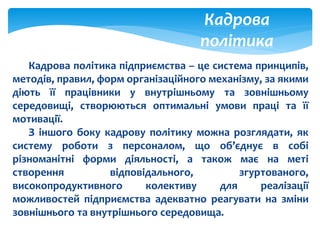 Кадрова
політика
Кадрова політика підприємства – це система принципів,
методів, правил, форм організаційного механізму, за якими
діють її працівники у внутрішньому та зовнішньому
середовищі, створюються оптимальні умови праці та її
мотивації.
З іншого боку кадрову політику можна розглядати, як
систему роботи з персоналом, що об’єднує в собі
різноманітні форми діяльності, а також має на меті
створення відповідального, згуртованого,
високопродуктивного колективу для реалізації
можливостей підприємства адекватно реагувати на зміни
зовнішнього та внутрішнього середовища.
 