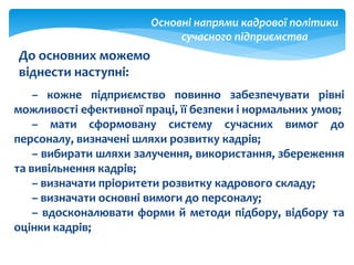 Основні напрями кадрової політики
сучасного підприємства
– кожне підприємство повинно забезпечувати рівні
можливості ефективної праці, її безпеки і нормальних умов;
– мати сформовану систему сучасних вимог до
персоналу, визначені шляхи розвитку кадрів;
– вибирати шляхи залучення, використання, збереження
та вивільнення кадрів;
– визначати пріоритети розвитку кадрового складу;
– визначати основні вимоги до персоналу;
– вдосконалювати форми й методи підбору, відбору та
оцінки кадрів;
До основних можемо
віднести наступні:
 