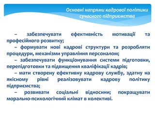 – забезпечувати ефективність мотивації та
професійного розвитку;
– формувати нові кадрові структури та розробляти
процедури, механізми управління персоналом;
– забезпечувати функціонування системи підготовки,
перепідготовки та підвищення кваліфікації кадрів;
– мати створену ефективну кадрову службу, здатну на
якісному рівні реалізовувати кадрову політику
підприємства;
– розвивати соціальні відносини; покращувати
морально-психологічний клімат в колективі.
Основні напрями кадрової політики
сучасного підприємства
 
