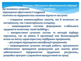 Напрями підвищення ефективності кадрової
політикиДо основних напрямів
підвищення ефективності кадрової
політики на підприємствах можемо віднести наступні:
– створення компенсаційних пакетів, які б включали як
матеріальну, так і нематеріальну складову;
– запровадження системи формування стабільного
трудового колективу «team building»;
– використання сучасних систем та методів підбору
персоналу, так як рівень її організації має безпосередній
вплив на якісну характеристику підібраних працівників;
– регулярне підвищення кваліфікації працівників;
– запровадження сучасних методів роботи, програмного
забезпечення проведення розрахунків для аналізу рівня
забезпеченості підприємства трудовими ресурсами,,
розробка програм з управління продуктивністю праці.
 