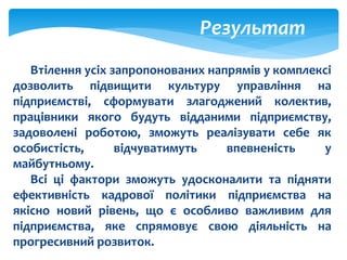 Результат
Втілення усіх запропонованих напрямів у комплексі
дозволить підвищити культуру управління на
підприємстві, сформувати злагоджений колектив,
працівники якого будуть відданими підприємству,
задоволені роботою, зможуть реалізувати себе як
особистість, відчуватимуть впевненість у
майбутньому.
Всі ці фактори зможуть удосконалити та підняти
ефективність кадрової політики підприємства на
якісно новий рівень, що є особливо важливим для
підприємства, яке спрямовує свою діяльність на
прогресивний розвиток.
 