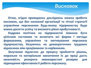 Висновок
Отже, згідно проведених досліджень можна зробити
висновок, що без належної організації та чіткої стратегії
управління персоналом будь-якому підприємству буде
важко досягти успіху та високого рівня прибутковості.
Кадрова політика на підприємстві повинна бути
цілісною системою та включати всі форми і методи
формування, управління та мотивування персоналу
підприємства, базуючись на демократичних трудових
відносинах між працівником та керівником.
Залучення підлеглих до процесу прийняття рішень,
моральне та матеріальне заохочення їх до праці дасть
можливість розкрити невикористані резерви для
підвищення ефективності роботи персоналу.
 