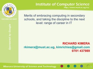 Merits of embracing computing in secondary
                      schools, and taking the discipline to the next
                               level: range of career in IT
Sponsored by Google




                                              RICHARD KIMERA
                      rkimera@must.ac.ug, kimrichies@gmail.com
                                                    0701 437989




                                                                       1
 