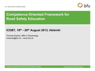bfu – Swiss Council for Accident Prevention
Competence-Oriented Framework for
Road Safety Education
ICDBT, 19th - 20th August 2013, Helsinki
Thomas Kramer, MSc in Psychology
t.kramer@bfu.ch – www.bfu.ch
20th August 2013-ICDBT HelsinkiCompetence-Oriented Framework for Road Safety Education 1
 