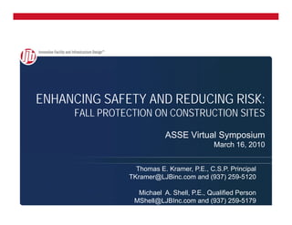 ENHANCING SAFETY AND REDUCING RISK:
     FALL PROTECTION ON CONSTRUCTION SITES

                          ASSE Virtual Symposium
                                           March 16, 2010


                 Thomas E. Kramer, P.E., C.S.P. Principal
               TKramer@LJBinc.com and (937) 259-5120

                 Michael A. Shell, P.E., Qualified Person
                MShell@LJBInc.com and (937) 259-5179
 