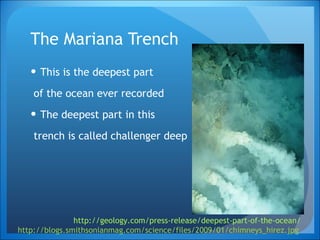 The Mariana Trench  This is the deepest part of the ocean ever recorded The deepest part in this trench is called challenger deep http://geology.com/press-release/deepest-part-of-the-ocean/ http://blogs.smithsonianmag.com/science/files/2009/01/chimneys_hirez.jpg   