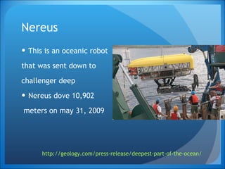 Nereus This is an oceanic robot that was sent down to  challenger deep Nereus dove 10,902 meters on may 31, 2009 http://geology.com/press-release/deepest-part-of-the-ocean/   