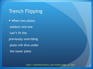 Trench Flipping When two plates subduct and one can’t fit the  previously overriding plate will dive under the lower plate  http://platetectonics.com/book/page_12.asp   