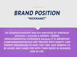 BRAND POSITION
For people/companies who are searching for individual
attention. I provide A HONEST, CARING,
NONJUDGEMENTAL EXPERIENCE because IT IS IMPORTANT
COMPANIES/INDIVIDUALS ARE TREATED WITH DIGNITY AND
RESPECT REGARDLESS OF WHO THEY ARE, AND DESERVE TO
BE HEARD AND CARED FOR WITH THEIR NEEDS IN BUSINESS
AND IN LIFE.
“NICKNAME?”
 