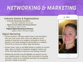 NETWORKING & MARKETING
Industry Events & Organizations
• American Marketing Association
‣ Feb 2023 | Nashville, TN; Virtual
‣ Digital & Social Media Marketing Webinar
• December 8, 2022 | Virtual
• Original Digital Marketing Conference
‣ August 8 2023 | Portland, Oregon
Digital Marketing
• Primary Content: I will post content that is real and depicts
who I am, how I work, what I like to do. Being as real as
possible is important as a caregiver archetype to relate to
people in such away showing my personality as a caregiver.
This will be a mixture of videos, vlogs and photos.
• Primary Tools: I plan to use ZOHO Socials to publish my content
daily. I plan to publish on Facebook, Instagram, Twitter and
TikTok. Planning ahead is important and keeping. Calendar
• Website: My portfolio site will highlight my projects and my
most relevant works. It will also show my process of creating
and what I stand for as a Marketer and what my archetype is
and how it relates to my work.
 