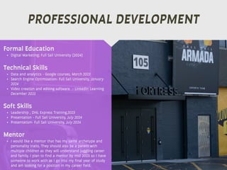 PROFESSIONAL DEVELOPMENT
Mentor
• I would like a mentor that has my same archetype and
personality traits. They should also be a parent with
multiple children as they will understand juggling career
and family. I plan to find a mentor by mid 2023 so I have
someone to work with as I go into my final year of study
and am looking for a position in my career field.
Formal Education
• Digital Marketing; Full Sail University (2024)
Technical Skills
• Data and analytics - Google courses, March 2023
• Search Engine Optimization- Full Sail University, January
2024
• Video creation and editing software - LinkedIn Learning
December 2023
Soft Skills
• Leadership , DHL Express Training,2023
• Presentation - Full Sail University, July 2024
• Presentation- Full Sail University, July 2024
 