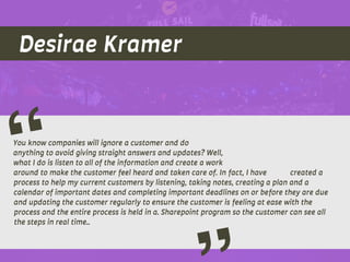 Desirae Kramer
You know companies will ignore a customer and do
anything to avoid giving straight answers and updates? Well,
what I do is listen to all of the information and create a work
around to make the customer feel heard and taken care of. In fact, I have created a
process to help my current customers by listening, taking notes, creating a plan and a
calendar of important dates and completing important deadlines on or before they are due
and updating the customer regularly to ensure the customer is feeling at ease with the
process and the entire process is held in a. Sharepoint program so the customer can see all
the steps in real time..
“
 