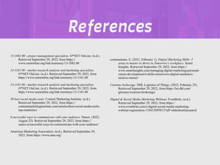 REFERENCES
13-1082.00 - project management specialists. O*NET OnLine. (n.d.).
Retrieved September 29, 2022, from https://
www.onetonline.org/link/summary/13-1082.00
13-1161.00 - market research analysts and marketing specialists.
O*NET OnLine. (n.d.). Retrieved September 29, 2022, from
https://www.onetonline.org/link/summary/13-1161.00
13-1161.00 - market research analysts and marketing specialists.
O*NET OnLine. (n.d.). Retrieved September 29, 2022, from
https://www.onetonline.org/link/summary/13-1161.00
50 best social media tools. Content Marketing Institute. (n.d.).
Retrieved September 29, 2022, from https://
contentmarketinginstitute.com/articles/best-social-media-tools-
top-marketers/
6 successful ways to communicate with your audience. Nanos. (2022,
August 25). Retrieved September 29, 2022, from https://
nanos.ai/sucessful-ways-to-communicate-with-your-audience/
American Marketing Association. (n.d.). Retrieved September 29,
2022, from https://www.ama.org/
commentator, E. (2021, February 1). Digital Marketing Skills: 5
areas to master to thrive in Tomorrow's workplace. Smart
Insights. Retrieved September 29, 2022, from https://
www.smartinsights.com/managing-digital-marketing/personal-
career-development/6-skills-tomorrows-digital-marketers-
need-to-master/
Customs brokerage. DHL Logistics of Things. (2022, February 25).
Retrieved September 29, 2022, from https://lot.dhl.com/
glossary/customs-brokerage/
Digital & Social Media Marketing Webinar. Eventbrite. (n.d.).
Retrieved September 29, 2022, from https://
www.eventbrite.com/e/digital-social-media-marketing-
webinar-registration-135613895813?aff=ebdssbonlinesearch
References
 