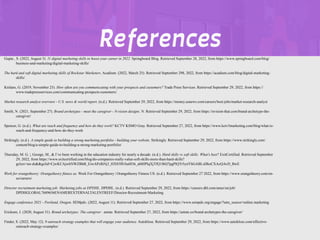 REFERENCES
Gupta , S. (2022, August 5). 11 digital marketing skills to boost your career in 2022. Springboard Blog. Retrieved September 28, 2022, from https://www.springboard.com/blog/
business-and-marketing/digital-marketing-skills/
The hard and soft digital marketing skills of Rockstar Marketers. Acadium. (2022, March 25). Retrieved September 298, 2022, from https://acadium.com/blog/digital-marketing-
skills/
Knilans, G. (2019, November 25). How often are you communicating with your prospects and customers? Trade Press Services. Retrieved September 29, 2022, from https://
www.tradepressservices.com/communicating-prospects-customers/
Market research analyst overview - U.S. news & world report. (n.d.). Retrieved September 29, 2022, from https://money.usnews.com/careers/best-jobs/market-research-analyst
Smith, N. (2021, September 27). Brand archetypes - meet the caregiver - N-vision designs. N. Retrieved September 29, 2022, from https://nvision-that.com/brand-archetype-the-
caregiver/
Spencer, G. (n.d.). What are reach and frequency and how do they work? KCTV KSMO Gray. Retrieved September 27, 2022, from https://www.kctv5marketing.com/blog/what-is-
reach-and-frequency-and-how-do-they-work
Strikingly. (n.d.). A simple guide to building a strong marketing portfolio - building your website. Strikingly. Retrieved September 29, 2022, from https://www.strikingly.com/
content/blog/a-simple-guide-to-building-a-strong-marketing-portfolio/
Thursday, M. G. |, George, M., & I’ve been working in the education industry for nearly a decade. (n.d.). Hard skills vs soft skills: What's best? ExitCertified. Retrieved September
29, 2022, from https://www.exitcertified.com/blog/do-companies-really-value-soft-skills-more-than-hard-skills?
gclsrc=aw.ds&&gclid=CjwKCAjwhNWZBhB_EiwAPzlhNj3_HX83f81hu0I36_a0tHPlqXjTfQ1f6Q7pgPlQTr5ynYhGABLsDhoCXAcQAvD_BwE
Work for orangetheory: Orangetheory fitness us. Work For Orangetheory | Orangetheory Fitness US. (n.d.). Retrieved September 27 2022, from https://www.orangetheory.com/en-
us/careers/
Director recruitment marketing job: Marketing jobs at DPDHL. DPDHL. (n.d.). Retrieved September 29, 2022, from https://careers.dhl.com/amer/en/job/
DPDHGLOBAL7689656ENAMEREXTERNALTALENTREEF/Director-Recruitment-Marketing
Engage conference 2021 - Portland, Oregon. SEMpdx. (2022, August 11). Retrieved September 27, 2022, from https://www.sempdx.org/engage/?utm_source=online.marketing
Ericksen, J. (2020, August 31). Brand archetypes: The caregiver . astute. Retrieved September 27, 2022, from https://astute.co/brand-archetypes-the-caregiver/
Finder, S. (2022, May 12). 9 outreach strategy examples that will engage your audience. Autoklose. Retrieved September 29, 2022, from https://www.autoklose.com/effective-
outreach-strategy-examples/
References
 