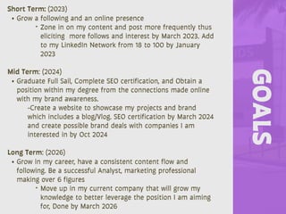 GOALS
Short Term: (2023)
• Grow a following and an online presence
‣ Zone in on my content and post more frequently thus
eliciting more follows and interest by March 2023. Add
to my LinkedIn Network from 18 to 100 by January
2023
Mid Term: (2024)
• Graduate Full Sail, Complete SEO certification, and Obtain a
position within my degree from the connections made online
with my brand awareness.
-Create a website to showcase my projects and brand
which includes a blog/Vlog. SEO certification by March 2024
and create possible brand deals with companies I am
interested in by Oct 2024
Long Term: (2026)
• Grow in my career, have a consistent content flow and
following. Be a successful Analyst, marketing professional
making over 6 figures
‣ Move up in my current company that will grow my
knowledge to better leverage the position I am aiming
for, Done by March 2026
 
