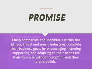 I help companies and individuals within the
fitness, travel and music industries complete
their business goals by encouraging, listening,
supporting and adapting to their needs for
their business without compromising their
brand beliefs.
PROMISE
 