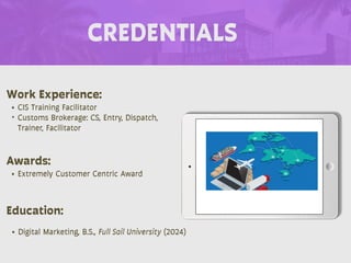 CREDENTIALS
Work Experience:
• CIS Training Facilitator
• Customs Brokerage: CS, Entry, Dispatch,
Trainer, Facilitator
Education:
• Digital Marketing, B.S., Full Sail University (2024)
Awards:
• Extremely Customer Centric Award
 