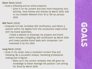 GOALS
Short Term: (2023)
• Grow a following and an online presence
‣ Zone in on my content and post more frequently thus
eliciting more follows and interest by March 2023. Add
to my LinkedIn Network from 18 to 100 by January
2023
Mid Term: (2024)
• Graduate Full Sail, Complete SEO certification, and Obtain a
position within my degree from the connections made online
with my brand awareness.
-Create a website to showcase my projects and brand
which includes a blog/Vlog. SEO certification by March 2024
and create possible brand deals with companies I am
interested in by Oct 2024
Long Term: (2026)
• Grow in my career, have a consistent content flow and
following. Be a successful Analyst, marketing professional
making over 6 figures
‣ Move up in my current company that will grow my
knowledge to better leverage the position I am aiming
for, Done by March 2026
 