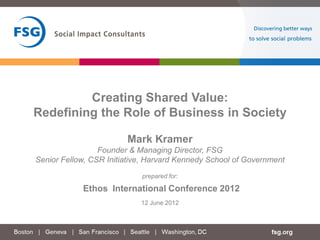 Creating Shared Value:
Redefining the Role of Business in Society

                        Mark Kramer
                 Founder & Managing Director, FSG
Senior Fellow, CSR Initiative, Harvard Kennedy School of Government
                            prepared for:

            Ethos International Conference 2012
                            12 June 2012
 