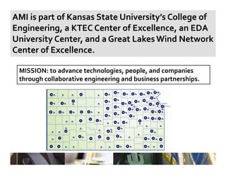 AMI is part of Kansas State University’s College of 
  g        g,                             ,
Engineering, a KTEC Center of Excellence, an EDA 
University Center, and a Great Lakes Wind Network 
Center of Excellence.

 MISSION: to advance technologies, people, and companies 
 through collaborative engineering and business partnerships.
  h    h ll b      i      i    i     db i               hi
 