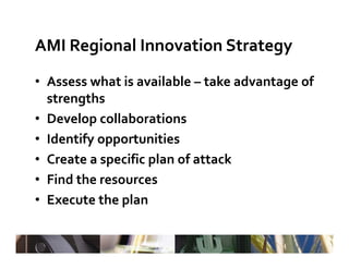 AMI Regional Innovation Strategy
• Assess what is available – take advantage of 
  Assess what is available 
  strengths
• Develop collaborations
• Identify opportunities 
• Create a specific plan of attack
• Find the resources
• Execute the plan
 