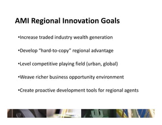 AMI Regional Innovation Goals
AMI Regional Innovation Goals
•Increase traded industry wealth generation
 Increase traded industry wealth generation

•Develop “hard‐to‐copy” regional advantage

•Level competitive playing field (urban, global)

•Weave richer business opportunity environment

•Create proactive development tools for regional agents
 