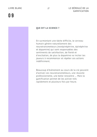 LE DÉROULÉ DE LA
GAMIFICATION
LIVRE BLANC //
En surmontant une tâche difficile, le cerveau
humain génère naturellement des
neurotransmetteurs (norépinéphrine, épinéphrine
et dopamine) qui sont responsables des
sentiments de satisfaction, de fierté et
d'excitation, de plus la dopamine va inciter les
joueurs à recommencer et répéter ces actions
indéfiniment.
Beaucoup d’événement au cours de la vie peuvent
d’activer ces neurotransmetteurs, une réussite
professionnelle, une belle rencontre … Mais la
gamification permet de les activer très
rapidement et plusieurs fois par heure.
0 9
QUE DIT LA SCIENCE ?
 