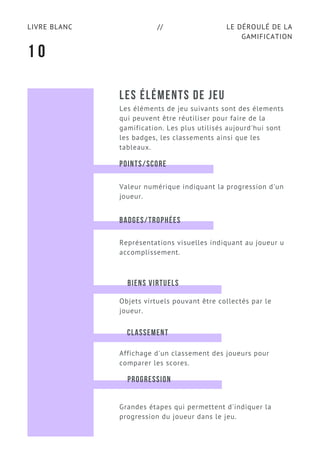 LE DÉROULÉ DE LA
GAMIFICATION
LIVRE BLANC //
LES ÉLÉMENTS DE JEU
Les éléments de jeu suivants sont des élements
qui peuvent être réutiliser pour faire de la
gamification. Les plus utilisés aujourd'hui sont
les badges, les classements ainsi que les
tableaux.
1 0
POINTS/SCORE
Valeur numérique indiquant la progression d'un
joueur.
BADGES/TROPHÉES
Représentations visuelles indiquant au joueur u
accomplissement.
CLASSEMENT
Objets virtuels pouvant être collectés par le
joueur.
BIENS VIRTUELS
Affichage d'un classement des joueurs pour
comparer les scores.
PROGRESSION
Grandes étapes qui permettent d'indiquer la
progression du joueur dans le jeu.
 
