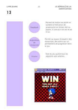 LE DÉROULÉ DE LA
GAMIFICATION
LIVRE BLANC //
1 3
Feedback
Permet de mettre en place un
système d'indication de
progression en temps réel au
joueur. Il sait où il en est et où
il va.
Permet au joueur d'acquérir des
ressources, des outils qui lui
permettrons de progresser dans
le jeu.
Etat du jeu quand tous les
objectifs sont atteints.Victoire
Acquisition
de
ressources
 