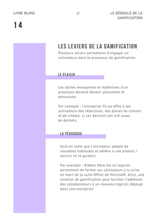 LE DÉROULÉ DE LA
GAMIFICATION
LIVRE BLANC //
LES LEVIERS DE LA GAMIFICATION
Plusieurs leviers permettent d'engager un
utilisateurs dans le processus de gamification.
1 4
LE PLAISIR
Les tâches ennuyantes et répétitives d'un
processus doivent devenir plaisantes et
attractives.
Par exemple : l'entreprise Yo-yo offre à ses
utilisateurs des réductions, des places de concert
et de cinéma si ces derniers ont trié assez
de déchets.
LA PÉDAGOGIE
faire en sorte que l’utilisateur adopte de
nouvelles habitudes et adhère à une produit /
service en le guidant.
Par exemple : Ribbon Hero est un logiciel
permettant de former ses utilisateurs à la prise
en main de la suite Office de Microsoft. Ainsi, une
solution de gamification peut faciliter l’adhésion
des collaborateurs à un nouveau logiciel déployé
dans une entreprise.
 