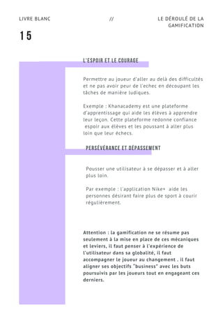 LE DÉROULÉ DE LA
GAMIFICATION
LIVRE BLANC //
1 5
L'ESPOIR ET LE COURAGE
Permettre au joueur d’aller au delà des difficultés
et ne pas avoir peur de l’echec en découpant les
tâches de manière ludiques.
Exemple : Khanacademy est une plateforme
d’apprentissage qui aide les élèves à apprendre
leur leçon. Cette plateforme redonne confiance
espoir aux élèves et les poussant à aller plus
loin que leur échecs.
PERSÉVÉRANCE ET DÉPASSEMENT
Pousser une utilisateur à se dépasser et à aller
plus loin.
Par exemple : l'application Nike+  aide les
personnes désirant faire plus de sport à courir
régulièrement.
Attention : la gamification ne se résume pas
seulement à la mise en place de ces mécaniques
et leviers, il faut penser à l’expérience de
l’utilisateur dans sa globalité, il faut
accompagner le joueur au changement . il faut
aligner ses objectifs “business” avec les buts
poursuivis par les joueurs tout en engageant ces
derniers.
 