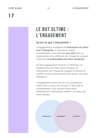 L'ENGAGEMENTLIVRE BLANC //
LE BUT ULTIME :
L’ENGAGEMENT
QU’EST-CE QUE L’ENGAGEMENT ?
L’engagement correspond à l’interaction du client
avec l’entreprise. Il n’est plus simple
consommateur mais devient pro-actif dans la
construction et la diffusion de l’image de marque.
Il devient un ambassadeur de votre entreprise.
Un bon engagement favorise la rétention, la
création d’un lien fort client-marque, la
valorisation de l’image de marque ou encore la
création d’une communauté forte autour de votre
entreprise.
L’engagement client est lié à la satisfaction
client mais va plus loin encore. Il faut que le
consommateur soit satisfait mais aussi
suffisamment motivé pour devenir un acteur de
votre marque.
1 7
 