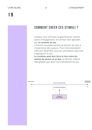 L'ENGAGEMENTLIVRE BLANC //
COMMENT CRÉER CES STIMULI ?
Lorsque nous utilisons la gamification comme
outils d’engagement, les stimuli sont apportés
par le contexte du jeu.
L’histoire racontée permet de donner du sens à
l’expérience des joueurs. Plus l’environnement
créé sera favorable, plus les utilisateurs pourront
s’approprier le jeu.
Le contexte posé doit faire le lien entre les
actions du joueur et un but, ce dernier n’étant
atteignable que dans l’environnement du jeu.
1 9
 