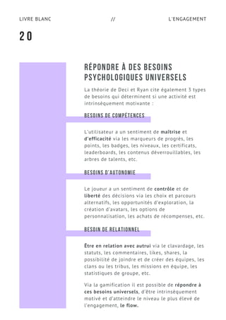 L'ENGAGEMENTLIVRE BLANC //
RÉPONDRE À DES BESOINS
PSYCHOLOGIQUES UNIVERSELS
La théorie de Deci et Ryan cite également 3 types
de besoins qui déterminent si une activité est
intrinsèquement motivante :
2 0
BESOINS DE COMPÉTENCES
L’utilisateur a un sentiment de maîtrise et
d’efficacité via les marqueurs de progrès, les
points, les badges, les niveaux, les certificats,
leaderboards, les contenus déverrouillables, les
arbres de talents, etc.
BESOINS D’AUTONOMIE
Le joueur a un sentiment de contrôle et de
liberté des décisions via les choix et parcours
alternatifs, les opportunités d’exploration, la
création d’avatars, les options de
personnalisation, les achats de récompenses, etc.
BESOIN DE RELATIONNEL
Être en relation avec autrui via le clavardage, les
statuts, les commentaires, likes, shares, la
possibilité de joindre et de créer des équipes, les
clans ou les tribus, les missions en équipe, les
statistiques de groupe, etc.
Via la gamification il est possible de répondre à
ces besoins universels, d’être intrinsèquement
motivé et d’atteindre le niveau le plus élevé de
l’engagement, le flow.
 