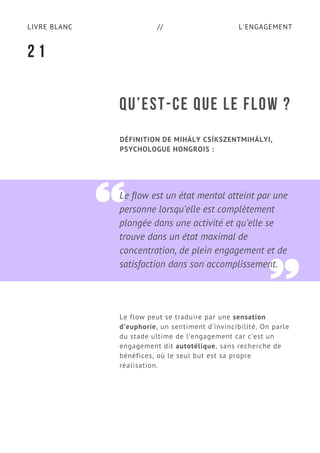 L'ENGAGEMENTLIVRE BLANC //
Le flow est un état mental atteint par une
personne lorsqu’elle est complètement
plongée dans une activité et qu’elle se
trouve dans un état maximal de
concentration, de plein engagement et de
satisfaction dans son accomplissement.
QU’EST-CE QUE LE FLOW ?
DÉFINITION DE MIHÁLY CSÍKSZENTMIHÁLYI,
PSYCHOLOGUE HONGROIS :
Le flow peut se traduire par une sensation
d’euphorie, un sentiment d’invincibilité. On parle
du stade ultime de l’engagement car c’est un
engagement dit autotélique, sans recherche de
bénéfices, où le seul but est sa propre
réalisation.
2 1
 