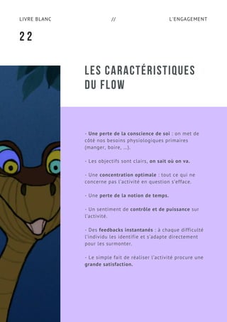 L'ENGAGEMENTLIVRE BLANC //
LES CARACTÉRISTIQUES
DU FLOW
- Une perte de la conscience de soi : on met de
côté nos besoins physiologiques primaires
(manger, boire, …).
- Les objectifs sont clairs, on sait où on va.
- Une concentration optimale : tout ce qui ne
concerne pas l’activité en question s’efface.
- Une perte de la notion de temps.
- Un sentiment de contrôle et de puissance sur
l’activité.
- Des feedbacks instantanés : à chaque difficulté
l’individu les identifie et s’adapte directement
pour les surmonter.
- Le simple fait de réaliser l’activité procure une
grande satisfaction.
2 2
 