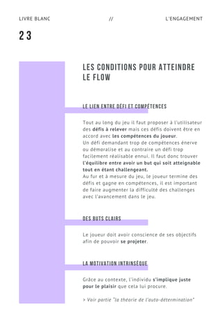 L'ENGAGEMENTLIVRE BLANC //
LES CONDITIONS POUR ATTEINDRE
LE FLOW
2 3
LE LIEN ENTRE DÉFI ET COMPÉTENCES
Tout au long du jeu il faut proposer à l’utilisateur
des défis à relever mais ces défis doivent être en
accord avec les compétences du joueur.
Un défi demandant trop de compétences énerve
ou démoralise et au contraire un défi trop
facilement réalisable ennui. Il faut donc trouver
l’équilibre entre avoir un but qui soit atteignable
tout en étant challengeant.
Au fur et à mesure du jeu, le joueur termine des
défis et gagne en compétences, il est important
de faire augmenter la difficulté des challenges
avec l’avancement dans le jeu.
DES BUTS CLAIRS
Le joueur doit avoir conscience de ses objectifs
afin de pouvoir se projeter.
LA MOTIVATION INTRINSÈQUE
Grâce au contexte, l’individu s’implique juste
pour le plaisir que cela lui procure.
> Voir partie “la théorie de l’auto-détermination”
 