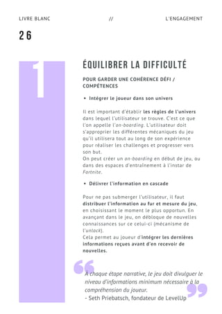 L'ENGAGEMENTLIVRE BLANC //
ÉQUILIBRER LA DIFFICULTÉ
Intégrer le joueur dans son univers
Il est important d’établir les règles de l’univers
dans lequel l’utilisateur se trouve. C’est ce que
l’on appelle l’on-boarding. L’utilisateur doit
s’approprier les différentes mécaniques du jeu
qu’il utilisera tout au long de son expérience
pour réaliser les challenges et progresser vers
son but.
On peut créer un on-boarding en début de jeu, ou
dans des espaces d’entraînement à l’instar de
Fortnite.
Délivrer l’information en cascade
Pour ne pas submerger l’utilisateur, il faut
distribuer l’information au fur et mesure du jeu,
en choisissant le moment le plus opportun. En
avançant dans le jeu, on débloque de nouvelles
connaissances sur ce celui-ci (mécanisme de
l’unlock).
Cela permet au joueur d’intégrer les dernières
informations reçues avant d’en recevoir de
nouvelles.
2 6
POUR GARDER UNE COHÉRENCE DÉFI /
COMPÉTENCES
À chaque étape narrative, le jeu doit divulguer le
niveau d’informations minimum nécessaire à la
compréhension du joueur.
- Seth Priebatsch, fondateur de LevelUp
1
 