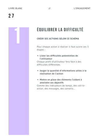 L'ENGAGEMENTLIVRE BLANC //
ÉQUILIBRER LA DIFFICULTÉ
Pour chaque action à réaliser il faut suivre ces 3
étapes :
Lister les difficultés potentielles de
l’utilisateur
Chaque profil d’utilisateur fera face à des
difficultés différentes.
Jauger la quantité d’informations utiles à la
réalisation de l’action
Mettre en place des éléments l’aidant à
atteindre ses objectifs
Comme des indicateurs de temps, des call-to-
action, des messages, des conseils...
2 7
CRÉER SES ACTIONS SELON CE SCHÉMA
1
 