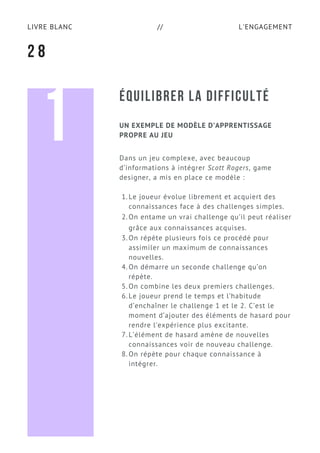 L'ENGAGEMENTLIVRE BLANC //
ÉQUILIBRER LA DIFFICULTÉ
2 8
Dans un jeu complexe, avec beaucoup
d’informations à intégrer Scott Rogers, game
designer, a mis en place ce modèle :
Le joueur évolue librement et acquiert des
connaissances face à des challenges simples.
On entame un vrai challenge qu’il peut réaliser
grâce aux connaissances acquises.
On répète plusieurs fois ce procédé pour
assimiler un maximum de connaissances
nouvelles.
On démarre un seconde challenge qu’on
répète.
On combine les deux premiers challenges.
Le joueur prend le temps et l’habitude
d’enchaîner le challenge 1 et le 2. C’est le
moment d’ajouter des éléments de hasard pour
rendre l’expérience plus excitante.
L’élément de hasard amène de nouvelles
connaissances voir de nouveau challenge.
On répète pour chaque connaissance à
intégrer.
1.
2.
3.
4.
5.
6.
7.
8.
UN EXEMPLE DE MODÈLE D’APPRENTISSAGE
PROPRE AU JEU1
 