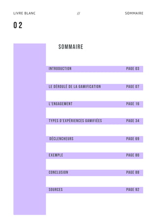 SOMMAIRELIVRE BLANC //
SOMMAIRE
0 2
INTRODUCTION PAGE 03
LE DÉROULÉ DE LA GAMIFICATION PAGE 07
L'ENGAGEMENT PAGE 16
TYPES D'EXPÉRIENCES GAMIFIÉES PAGE 34
DÉCLENCHEURS PAGE 69
EXEMPLE PAGE 80
CONCLUSION PAGE 88
SOURCES PAGE 92
 