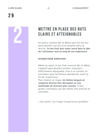 L'ENGAGEMENTLIVRE BLANC //
METTRE EN PLACE DES BUTS
CLAIRS ET ATTEIGNABLES
Un joueur sachant dès le début quel est son but
peut planifier son jeu et se projeter dans ce
dernier. Ce but final doit rester ancré dans la tête
de l’utilisateur tout au long de son expérience.
Même en ayant ce but final annoncé dès le début,
l’objectif peut paraître lointain, long donc
difficilement atteignable. Face à ce constat, un
utilisateur peut facilement abandonner avant la
fin de l’expérience.
Pour réduire ce risque, les tâches longues et
complexe doivent être découpées en une
multitudes de missions plus courtes. Il faut
guider l’utilisateur par des tâches très précises et
concrètes.
2 9
DIVISER POUR SIMPLIFIER
2
> Voir partie “Les 4 types d'expériences gamifiées"
 